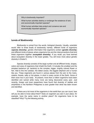224
Levels of Biodiversity
Biodiversity is coined from the words, biological diversity. Usually, scientists
would refer to three levels of biodiversity namely: different kinds of organisms
(species diversity), genetic information that organisms contain (genetic diversity)
and different kinds of places where organisms live and the interconnections that bind
these organisms together (ecosystem diversity). If you recall, you have learned
about ecosystem diversity in the lower grades. You will know more about genetic
diversity in Grade 9.
Species diversity consists of the large number and all different kinds, shapes,
colors and sizes of organisms that inhabit the Earth. It includes the smallest and the
simplest bacterium (pl. bacteria) to the complex, bigger, brightly colored flower or
fish. Add to this the carabao, the tallest acacia, the biggest elephant and a human
like you. These organisms are found in various places from the soil, to the rivers,
oceans, forests, salty or hot places, in short in every corner of the Earth. Some of
them even live in your body. At present, more than a million organisms have been
identified and named while many more are being discovered every year. Just
recently, foreign and local researchers have found that diversity of reptiles and
amphibians in the Northern Philippines is even greater than what has been known
and identified.
If there are a lot more of the organisms in the world than you can count, how
will you be able to know about them? Does an organism you see in your place, for
example, have the same name in another place? Do organisms have to be
classified? Why? Try the following activity.
Why is biodiversity important?
What human activities destroy or endanger the existence of rare
and economically important species?
What human activities help protect and conserve rare and
economically important species?
 