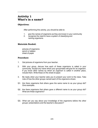 225
Activity 1
What’s in a name?
Objectives:
After performing this activity, you should be able to:
1. give the names of organisms as they are known in your community
2. recognize the need to have a system of classifying and
naming organisms.
Materials Needed:
pictures of organisms
pencil or ballpen
sheet of paper
Procedure:
1. Get pictures of organisms from your teacher.
2. With your group, discuss how each of these organisms is called in your
community. Accept any name which your groupmates will give for an organism.
If you know other names by which an organism is called in another place,
include them. Write these on the sheet of paper.
3. Be ready when your teacher asks you to present your work to the class. Take
note of how the other groups named each of the organisms shown.
Q1. Are there organisms that others gave the same name to as your group did?
Give examples.
Q2. Are there organisms that others gave a different name to as your group did?
What are these organisms?
Q3. What can you say about your knowledge of the organisms before the other
groups’ presentations and the teacher’s discussion?
 