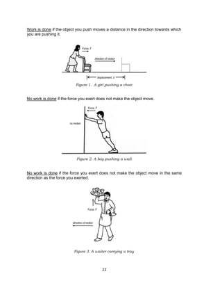 22
Work is done if the object you push moves a distance in the direction towards which
you are pushing it.
Figure 1. A girl pushing a chair
No work is done if the force you exert does not make the object move.
Figure 2. A boy pushing a wall
No work is done if the force you exert does not make the object move in the same
direction as the force you exerted.
Figure 3. A waiter carrying a tray
Force, F
displacement, d
direction of motion
no motion
Force, F
Force, F
direction of motion
 