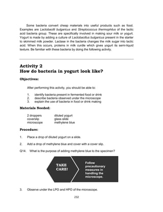 232
Some bacteria convert cheap materials into useful products such as food.
Examples are Lactobacilli bulgaricus and Streptococcus thermophilus of the lactic
acid bacteria group. These are specifically involved in making sour milk or yogurt.
Yogurt is made by adding a culture of Lactobacillus bulgaricus present in the starter
to skimmed milk powder. Lactase in the bacteria changes the milk sugar into lactic
acid. When this occurs, proteins in milk curdle which gives yogurt its semi-liquid
texture. Be familiar with these bacteria by doing the following activity.
Activity 2
How do bacteria in yogurt look like?
Objectives:
After performing this activity, you should be able to:
1. identify bacteria present in fermented food or drink
2. describe bacteria observed under the microscope
3. explain the use of bacteria in food or drink making
Materials Needed:
2 droppers diluted yogurt
coverslip glass slide
microscope methylene blue
Procedure:
1. Place a drop of diluted yogurt on a slide.
2. Add a drop of methylene blue and cover with a cover slip.
Q14. What is the purpose of adding methylene blue to the specimen?
3. Observe under the LPO and HPO of the microscope.
TAKE
CARE!
Follow
precautionary
measures in
handling the
microscope.
 