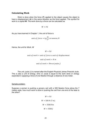 24
Calculating Work
Work is done when the force (F) applied to the object causes the object to
have a displacement (d) in the same direction as the force applied. The symbol for
work is a capital W. The work done by a force can be calculated as
As you have learned in Chapter 1, the unit of force is
𝑢𝑛𝑖𝑡 𝑜𝑓 𝑓𝑜𝑟𝑐𝑒 = 𝑘𝑔
𝑚
𝑠2
or 𝑛𝑒𝑤𝑡𝑜𝑛, 𝑁
Hence, the unit for Work, W
𝑊 = 𝐹𝑑
𝑢𝑛𝑖𝑡 𝑜𝑓 𝑤𝑜𝑟𝑘 = 𝑢𝑛𝑖𝑡 𝑜𝑓 𝑓𝑜𝑟𝑐𝑒 𝑥 𝑢𝑛𝑖𝑡 𝑜𝑓 𝑑𝑖𝑠𝑝𝑙𝑎𝑐𝑒𝑚𝑒𝑛𝑡
𝑢𝑛𝑖𝑡 𝑜𝑓 𝑤𝑜𝑟𝑘 = 𝑁 𝑚
𝑢𝑛𝑖𝑡 𝑜𝑓 𝑤𝑜𝑟𝑘 = 𝑁𝑚 or 𝑗𝑜𝑢𝑙𝑒𝑠, 𝐽
The unit, joule (J) is named after the English Physicist James Prescott Joule.
This is also a unit of energy. One (1) Joule is equal to the work done or energy
expended in applying a force of one Newton through a distance of one meter.
Sample problem:
Suppose a woman is pushing a grocery cart with a 500 Newton force along the 7
meters aisle, how much work is done in pushing the cart from one end of the aisle to
the other?
𝑊 = 𝐹𝑑
𝑊 = 500 𝑁 (7 𝑚)
𝑊 = 3500 𝑁𝑚
𝑊 = 3500 𝐽
𝑊 = 𝐹𝑑
 