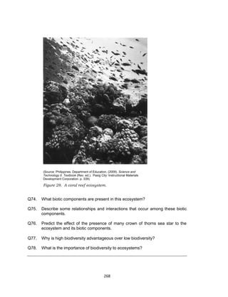 268
(Source: Philippines. Department of Education. (2009). Science and
Technology II. Textbook (Rev. ed.). Pasig City: Instructional Materials
Development Corporation. p. 339).
Figure 28. A coral reef ecosystem.
Q74. What biotic components are present in this ecosystem?
Q75. Describe some relationships and interactions that occur among these biotic
components.
Q76. Predict the effect of the presence of many crown of thorns sea star to the
ecosystem and its biotic components.
Q77. Why is high biodiversity advantageous over low biodiversity?
Q78. What is the importance of biodiversity to ecosystems?
 