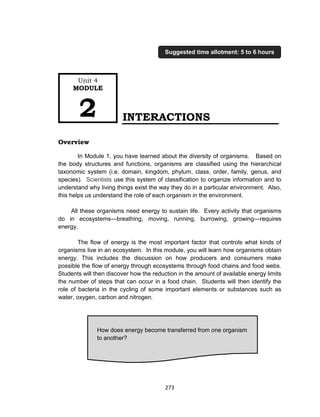 273
INTERACTIONS
Overview
In Module 1, you have learned about the diversity of organisms. Based on
the body structures and functions, organisms are classified using the hierarchical
taxonomic system (i.e. domain, kingdom, phylum, class, order, family, genus, and
species). Scientists use this system of classification to organize information and to
understand why living things exist the way they do in a particular environment. Also,
this helps us understand the role of each organism in the environment.
All these organisms need energy to sustain life. Every activity that organisms
do in ecosystems—breathing, moving, running, burrowing, growing—requires
energy.
The flow of energy is the most important factor that controls what kinds of
organisms live in an ecosystem. In this module, you will learn how organisms obtain
energy. This includes the discussion on how producers and consumers make
possible the flow of energy through ecosystems through food chains and food webs.
Students will then discover how the reduction in the amount of available energy limits
the number of steps that can occur in a food chain. Students will then identify the
role of bacteria in the cycling of some important elements or substances such as
water, oxygen, carbon and nitrogen.
How does energy become transferred from one organism
to another?
Unit 4
MODULE
2
Suggested time allotment: 5 to 6 hours
 