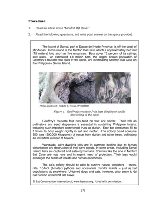 275
Procedure:
1. Read an article about “Monfort Bat Cave.”
2. Read the following questions, and write your answer on the space provided.
Photo: Courtesy of Rodolfo S. Treyes, UP NISMED
The Island of Samal, part of Davao del Norte Province, is off the coast of
Mindanao. In this island is the Monfort Bat Cave which is approximately 245 feet
(75 meters) long and has five entrances. Bats cover 75 percent of its ceilings
and walls. An estimated 1.8 million bats, the largest known population of
Geoffroy’s rousette fruit bats in the world, are overloading Monfort Bat Cave on
the Philippines’ Samal Island.
Figure 1. Geoffroy’s rousette fruit bats clinging on walls
and ceiling of the cave.
Geoffroy’s rousette fruit bats feed on fruit and nectar. Their role as
pollinators and seed dispersers is essential in sustaining Philippine forests,
including such important commercial fruits as durian. Each bat consumes 11⁄2 to
3 times its body weight nightly in fruit and nectar. This colony could consume
550 tons (500,000 kilograms) of nectar from durian and other trees, pollinating
an incredible number of flowers.
Worldwide, cave-dwelling bats are in alarming decline due to human
disturbance and destruction of their cave roosts. In some areas, including Samal
Island, bats are captured and eaten by humans. Colonies like the one in Monfort
Bat Cave are now rare and in urgent need of protection. Their loss would
endanger the health of forests and human economies.
The bat’s colony should be able to survive natural predators – crows,
rats, 10-foot (3-meter) pythons and occasional monitor lizards – just as bat
populations do elsewhere. Untamed dogs and cats, however, also seem to do
bat hunting at Monfort Bat Cave.
© Bat Conservation International, www.batcon.org. Used with permission.
Photos courtesy of: Rodolfo S. Treyes, UP NISMED
 