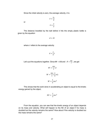27
Since the initial velocity is zero, the average velocity, 𝒗̅ is
𝑣̅ =
𝑣𝑓
2
or
𝑣̅ =
𝑣
2
The distance travelled by the ball before it hits the empty plastic bottle is
given by the equation
𝑑 = 𝑣𝑡̅
where 𝑣̅ refers to the average velocity
𝑑 =
𝑣
2
𝑡
Let’s put the equations together. Since 𝑾 = 𝑭𝒅 and 𝑭 =
𝒎𝒗
𝒕
, we get
𝑊 =
𝑚𝑣
𝑡
𝑑
𝑊 =
𝑚𝑣
𝑡
(
1
2
𝑣𝑡)
𝑊 =
1
2
𝑚𝑣2
This shows that the work done in accelerating an object is equal to the kinetic
energy gained by the object.
𝐾𝐸 =
1
2
𝑚𝑣2
From the equation, you can see that the kinetic energy of an object depends
on its mass and velocity. What will happen to the KE of an object if its mass is
doubled but the velocity remains the same? How about if the velocity is doubled but
the mass remains the same?
 