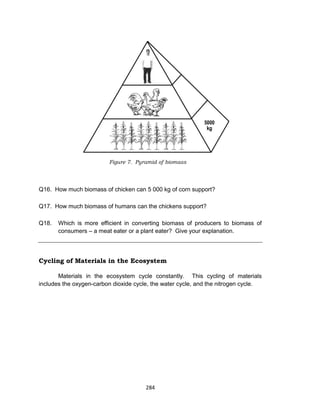 284
Figure 7. Pyramid of biomass
Q16. How much biomass of chicken can 5 000 kg of corn support?
Q17. How much biomass of humans can the chickens support?
Q18. Which is more efficient in converting biomass of producers to biomass of
consumers – a meat eater or a plant eater? Give your explanation.
Cycling of Materials in the Ecosystem
Materials in the ecosystem cycle constantly. This cycling of materials
includes the oxygen-carbon dioxide cycle, the water cycle, and the nitrogen cycle.
 