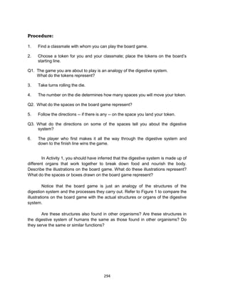 294
Procedure:
1. Find a classmate with whom you can play the board game.
2. Choose a token for you and your classmate; place the tokens on the board’s
starting line.
Q1. The game you are about to play is an analogy of the digestive system.
What do the tokens represent?
3. Take turns rolling the die.
4. The number on the die determines how many spaces you will move your token.
Q2. What do the spaces on the board game represent?
5. Follow the directions -- if there is any -- on the space you land your token.
Q3. What do the directions on some of the spaces tell you about the digestive
system?
6. The player who first makes it all the way through the digestive system and
down to the finish line wins the game.
In Activity 1, you should have inferred that the digestive system is made up of
different organs that work together to break down food and nourish the body.
Describe the illustrations on the board game. What do these illustrations represent?
What do the spaces or boxes drawn on the board game represent?
Notice that the board game is just an analogy of the structures of the
digestion system and the processes they carry out. Refer to Figure 1 to compare the
illustrations on the board game with the actual structures or organs of the digestive
system.
Are these structures also found in other organisms? Are these structures in
the digestive system of humans the same as those found in other organisms? Do
they serve the same or similar functions?
 