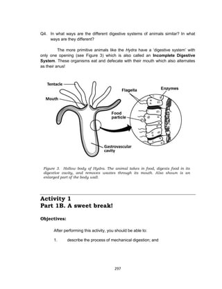297
Q4. In what ways are the different digestive systems of animals similar? In what
ways are they different?
The more primitive animals like the Hydra have a ‘digestive system’ with
only one opening (see Figure 3) which is also called an Incomplete Digestive
System. These organisms eat and defecate with their mouth which also alternates
as their anus!
Activity 1
Part 1B. A sweet break!
Objectives:
After performing this activity, you should be able to:
1. describe the process of mechanical digestion; and
Figure 3. Hollow body of Hydra. The animal takes in food, digests food in its
digestive cavity, and removes wastes through its mouth. Also shown is an
enlarged part of the body wall.
 