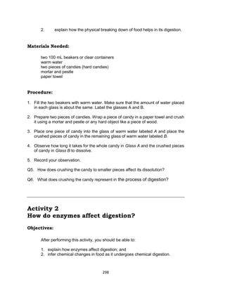 298
2. explain how the physical breaking down of food helps in its digestion.
Materials Needed:
two 100 mL beakers or clear containers
warm water
two pieces of candies (hard candies)
mortar and pestle
paper towel
Procedure:
1. Fill the two beakers with warm water. Make sure that the amount of water placed
in each glass is about the same. Label the glasses A and B.
2. Prepare two pieces of candies. Wrap a piece of candy in a paper towel and crush
it using a mortar and pestle or any hard object like a piece of wood.
3. Place one piece of candy into the glass of warm water labeled A and place the
crushed pieces of candy in the remaining glass of warm water labeled B.
4. Observe how long it takes for the whole candy in Glass A and the crushed pieces
of candy in Glass B to dissolve.
5. Record your observation.
Q5. How does crushing the candy to smaller pieces affect its dissolution?
Q6. What does crushing the candy represent in the process of digestion?
Activity 2
How do enzymes affect digestion?
Objectives:
After performing this activity, you should be able to:
1. explain how enzymes affect digestion; and
2. infer chemical changes in food as it undergoes chemical digestion.
 