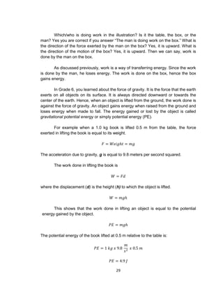 29
Which/who is doing work in the illustration? Is it the table, the box, or the
man? Yes you are correct if you answer “The man is doing work on the box.” What is
the direction of the force exerted by the man on the box? Yes, it is upward. What is
the direction of the motion of the box? Yes, it is upward. Then we can say, work is
done by the man on the box.
As discussed previously, work is a way of transferring energy. Since the work
is done by the man, he loses energy. The work is done on the box, hence the box
gains energy.
In Grade 6, you learned about the force of gravity. It is the force that the earth
exerts on all objects on its surface. It is always directed downward or towards the
center of the earth. Hence, when an object is lifted from the ground, the work done is
against the force of gravity. An object gains energy when raised from the ground and
loses energy when made to fall. The energy gained or lost by the object is called
gravitational potential energy or simply potential energy (PE).
For example when a 1.0 kg book is lifted 0.5 m from the table, the force
exerted in lifting the book is equal to its weight.
𝐹 = 𝑊𝑒𝑖𝑔ℎ𝑡 = 𝑚𝑔
The acceleration due to gravity, g is equal to 9.8 meters per second squared.
The work done in lifting the book is
𝑊 = 𝐹𝑑
where the displacement (d) is the height (h) to which the object is lifted.
𝑊 = 𝑚𝑔ℎ
This shows that the work done in lifting an object is equal to the potential
energy gained by the object.
𝑃𝐸 = 𝑚𝑔ℎ
The potential energy of the book lifted at 0.5 m relative to the table is:
𝑃𝐸 = 1 𝑘𝑔 𝑥 9.8
𝑚
𝑠2
𝑥 0.5 𝑚
𝑃𝐸 = 4.9 𝐽
 