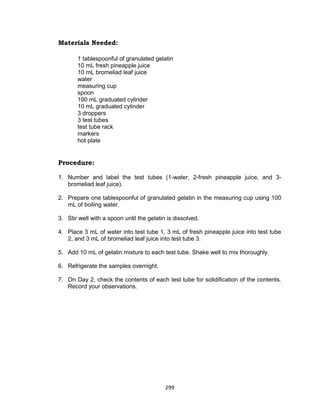 299
Materials Needed:
1 tablespoonful of granulated gelatin
10 mL fresh pineapple juice
10 mL bromeliad leaf juice
water
measuring cup
spoon
100 mL graduated cylinder
10 mL graduated cylinder
3 droppers
3 test tubes
test tube rack
markers
hot plate
Procedure:
1. Number and label the test tubes (1-water, 2-fresh pineapple juice, and 3-
bromeliad leaf juice).
2. Prepare one tablespoonful of granulated gelatin in the measuring cup using 100
mL of boiling water.
3. Stir well with a spoon until the gelatin is dissolved.
4. Place 3 mL of water into test tube 1, 3 mL of fresh pineapple juice into test tube
2, and 3 mL of bromeliad leaf juice into test tube 3.
5. Add 10 mL of gelatin mixture to each test tube. Shake well to mix thoroughly.
6. Refrigerate the samples overnight.
7. On Day 2, check the contents of each test tube for solidification of the contents.
Record your observations.
 