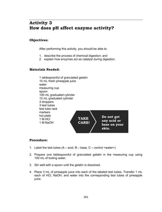 301
Activity 3
How does pH affect enzyme activity?
Objectives:
After performing this activity, you should be able to:
1. describe the process of chemical digestion; and
2. explain how enzymes act as catalyst during digestion.
Materials Needed:
1 tablespoonful of granulated gelatin
10 mL fresh pineapple juice
water
measuring cup
spoon
100 mL graduated cylinder
10 mL graduated cylinder
3 droppers
3 test tubes
test tube rack
markers
hot plate
1 M HCl
1 M NaOH
Procedure:
1. Label the test tubes (A – acid, B – base, C – control <water>)
2. Prepare one tablespoonful of granulated gelatin in the measuring cup using
100 mL of boiling water.
3. Stir well with a spoon until the gelatin is dissolved.
4. Place 3 mL of pineapple juice into each of the labeled test tubes. Transfer 1 mL
each of HCl, NaOH, and water into the corresponding test tubes of pineapple
juice.
TAKE
CARE!
Do not get
any acid or
base on your
skin.
 