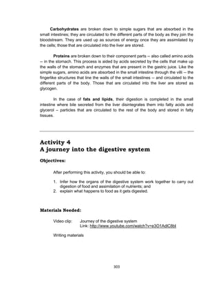 303
Carbohydrates are broken down to simple sugars that are absorbed in the
small intestines; they are circulated to the different parts of the body as they join the
bloodstream. They are used up as sources of energy once they are assimilated by
the cells; those that are circulated into the liver are stored.
Proteins are broken down to their component parts -- also called amino acids
-- in the stomach. This process is aided by acids secreted by the cells that make up
the walls of the stomach and enzymes that are present in the gastric juice. Like the
simple sugars, amino acids are absorbed in the small intestine through the villi -- the
fingerlike structures that line the walls of the small intestines -- and circulated to the
different parts of the body. Those that are circulated into the liver are stored as
glycogen.
In the case of fats and lipids, their digestion is completed in the small
intestine where bile secreted from the liver disintegrates them into fatty acids and
glycerol – particles that are circulated to the rest of the body and stored in fatty
tissues.
Activity 4
A journey into the digestive system
Objectives:
After performing this activity, you should be able to:
1. Infer how the organs of the digestive system work together to carry out
digestion of food and assimilation of nutrients; and
2. explain what happens to food as it gets digested.
Materials Needed:
Video clip: Journey of the digestive system
Link: http://www.youtube.com/watch?v=e3O1AdlC8bI
Writing materials
 