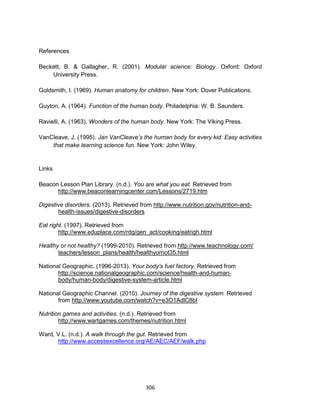 306
References
Beckett, B. & Gallagher, R. (2001). Modular science: Biology. Oxford: Oxford
University Press.
Goldsmith, I. (1969). Human anatomy for children. New York: Dover Publications.
Guyton, A. (1964). Function of the human body. Philadelphia: W. B. Saunders.
Ravielli, A. (1963). Wonders of the human body. New York: The Viking Press.
VanCleave, J. (1995). Jan VanCleave’s the human body for every kid: Easy activities
that make learning science fun. New York: John Wiley.
Links
Beacon Lesson Plan Library. (n.d.). You are what you eat. Retrieved from
http://www.beaconlearningcenter.com/Lessons/2719.htm
Digestive disorders. (2013). Retrieved from http://www.nutrition.gov/nutrition-and-
health-issues/digestive-disorders
Eat right. (1997). Retrieved from
http://www.eduplace.com/rdg/gen_act/cooking/eatrigh.html
Healthy or not healthy? (1999-2010). Retrieved from http://www.teachnology.com/
teachers/lesson_plans/health/healthyornot35.html
National Geographic. (1996-2013). Your body’s fuel factory. Retrieved from
http://science.nationalgeographic.com/science/health-and-human-
body/human-body/digestive-system-article.html
National Geographic Channel. (2010). Journey of the digestive system. Retrieved
from http://www.youtube.com/watch?v=e3O1AdlC8bI
Nutrition games and activities. (n.d.). Retrieved from
http://www.wartgames.com/themes/nutrition.html
Ward, V.L. (n.d.). A walk through the gut. Retrieved from
http://www.accessexcellence.org/AE/AEC/AEF/walk.php
 