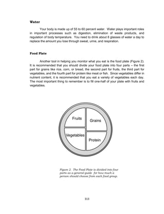 313
Water
Your body is made up of 55 to 60 percent water. Water plays important roles
in important processes such as digestion, elimination of waste products, and
regulation of body temperature. You need to drink about 8 glasses of water a day to
replace the amount you lose through sweat, urine, and respiration.
Food Plate
Another tool in helping you monitor what you eat is the food plate (Figure 2).
It is recommended that you should divide your food plate into four parts – the first
part for grains like rice, corn, or bread, the second part for fruits, the third part for
vegetables, and the fourth part for protein like meat or fish. Since vegetables differ in
nutrient content, it is recommended that you eat a variety of vegetables each day.
The most important thing to remember is to fill one-half of your plate with fruits and
vegetables.
Figure 2. The Food Plate is divided into four
parts as a general guide for how much a
person should choose from each food group.
 