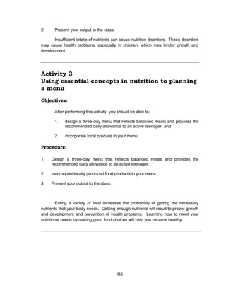 315
2. Present your output to the class.
Insufficient intake of nutrients can cause nutrition disorders. These disorders
may cause health problems, especially in children, which may hinder growth and
development.
Activity 3
Using essential concepts in nutrition to planning
a menu
Objectives:
After performing this activity, you should be able to:
1. design a three-day menu that reflects balanced meals and provides the
recommended daily allowance to an active teenager, and
2. incorporate local produce in your menu.
Procedure:
1. Design a three-day menu that reflects balanced meals and provides the
recommended daily allowance to an active teenager.
2. Incorporate locally produced food products in your menu.
3. Present your output to the class.
Eating a variety of food increases the probability of getting the necessary
nutrients that your body needs. Getting enough nutrients will result to proper growth
and development and prevention of health problems. Learning how to meet your
nutritional needs by making good food choices will help you become healthy.
 