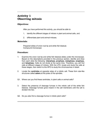 323
Activity 1
Observing mitosis
Objectives:
After you have performed this activity, you should be able to:
1. identify the different stages of mitosis in plant and animal cells, and
2. differentiate plant and animal mitoses.
Materials:
Prepared slides of onion root tip and white fish blastula
Compound microscope
Procedure:
1. Examine the onion root tip and white fish blastula slides under the microscope.
Based on the descriptions provided in the previous section, identify and draw
from each slide the following: interphase, prophase, metaphase, anaphase,
and telophase. Cells do not divide at the same time. Therefore, you will find
cells at different stages of mitosis. With the LPO, locate and study the cells at
these stages, then switch to the HPO to study the chromosomes in detail.
2. Locate the centrioles at opposite sides of a mitotic cell. These form star-like
structures called asters at the poles of the spindles.
Q1. Where can you find these centrioles, in plant cells or animal cells?
3. Detect the presence of cleavage furrows in the mitotic cell of the white fish
blastula. Cleavage furrows grow inward in the cell membrane until the cell is
divided into two.
Q2. Do you also find a cleavage furrow in mitotic plant cells?
_____________________________________________________
 