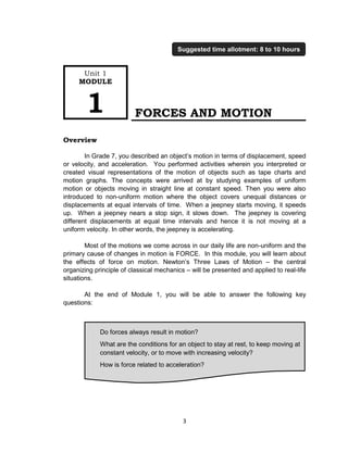 3
FORCES AND MOTION
Overview
In Grade 7, you described an object’s motion in terms of displacement, speed
or velocity, and acceleration. You performed activities wherein you interpreted or
created visual representations of the motion of objects such as tape charts and
motion graphs. The concepts were arrived at by studying examples of uniform
motion or objects moving in straight line at constant speed. Then you were also
introduced to non-uniform motion where the object covers unequal distances or
displacements at equal intervals of time. When a jeepney starts moving, it speeds
up. When a jeepney nears a stop sign, it slows down. The jeepney is covering
different displacements at equal time intervals and hence it is not moving at a
uniform velocity. In other words, the jeepney is accelerating.
Most of the motions we come across in our daily life are non-uniform and the
primary cause of changes in motion is FORCE. In this module, you will learn about
the effects of force on motion. Newton’s Three Laws of Motion – the central
organizing principle of classical mechanics – will be presented and applied to real-life
situations.
At the end of Module 1, you will be able to answer the following key
questions:
Do forces always result in motion?
What are the conditions for an object to stay at rest, to keep moving at
constant velocity, or to move with increasing velocity?
How is force related to acceleration?
Unit 1
MODULE
1
Suggested time allotment: 8 to 10 hours
 