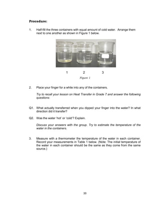 39
Procedure:
1. Half-fill the three containers with equal amount of cold water. Arrange them
next to one another as shown in Figure 1 below.
2. Place your finger for a while into any of the containers.
Try to recall your lesson on Heat Transfer in Grade 7 and answer the following
questions:
Q1. What actually transferred when you dipped your finger into the water? In what
direction did it transfer?
Q2. Was the water ‘hot’ or ‘cold’? Explain.
Discuss your answers with the group. Try to estimate the temperature of the
water in the containers.
3. Measure with a thermometer the temperature of the water in each container.
Record your measurements in Table 1 below. (Note: The initial temperature of
the water in each container should be the same as they come from the same
source.)
Figure 1
1 2 3
 