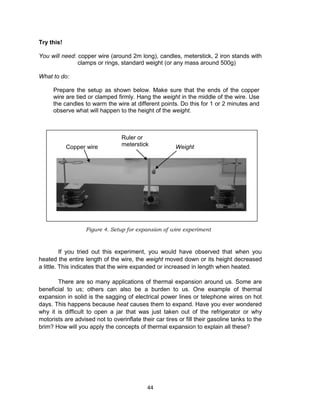 44
Try this!
You will need: copper wire (around 2m long), candles, meterstick, 2 iron stands with
clamps or rings, standard weight (or any mass around 500g)
What to do:
Prepare the setup as shown below. Make sure that the ends of the copper
wire are tied or clamped firmly. Hang the weight in the middle of the wire. Use
the candles to warm the wire at different points. Do this for 1 or 2 minutes and
observe what will happen to the height of the weight.
If you tried out this experiment, you would have observed that when you
heated the entire length of the wire, the weight moved down or its height decreased
a little. This indicates that the wire expanded or increased in length when heated.
There are so many applications of thermal expansion around us. Some are
beneficial to us; others can also be a burden to us. One example of thermal
expansion in solid is the sagging of electrical power lines or telephone wires on hot
days. This happens because heat causes them to expand. Have you ever wondered
why it is difficult to open a jar that was just taken out of the refrigerator or why
motorists are advised not to overinflate their car tires or fill their gasoline tanks to the
brim? How will you apply the concepts of thermal expansion to explain all these?
WeightCopper wire
Ruler or
meterstick
Figure 4. Setup for expansion of wire experiment
 