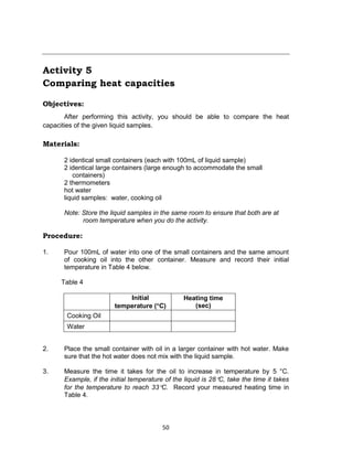 50
Activity 5
Comparing heat capacities
Objectives:
After performing this activity, you should be able to compare the heat
capacities of the given liquid samples.
Materials:
2 identical small containers (each with 100mL of liquid sample)
2 identical large containers (large enough to accommodate the small
containers)
2 thermometers
hot water
liquid samples: water, cooking oil
Note: Store the liquid samples in the same room to ensure that both are at
room temperature when you do the activity.
Procedure:
1. Pour 100mL of water into one of the small containers and the same amount
of cooking oil into the other container. Measure and record their initial
temperature in Table 4 below.
Table 4
Initial
temperature (C)
Heating time
(sec)
Cooking Oil
Water
2. Place the small container with oil in a larger container with hot water. Make
sure that the hot water does not mix with the liquid sample.
3. Measure the time it takes for the oil to increase in temperature by 5 °C.
Example, if the initial temperature of the liquid is 28C, take the time it takes
for the temperature to reach 33C. Record your measured heating time in
Table 4.
 