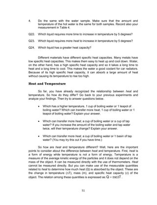 51
4. Do the same with the water sample. Make sure that the amount and
temperature of the hot water is the same for both samples. Record also your
measurement in Table 4.
Q22. Which liquid requires more time to increase in temperature by 5 degrees?
Q23. Which liquid requires more heat to increase in temperature by 5 degrees?
Q24. Which liquid has a greater heat capacity?
Different materials have different specific heat capacities. Many metals have
low specific heat capacities. This makes them easy to heat up and cool down. Water,
on the other hand, has a high specific heat capacity and so it takes a long time to
heat and a long time to cool. This makes the water a good coolant for car radiators.
Because of its high specific heat capacity, it can absorb a large amount of heat
without causing its temperature to rise too high.
Heat and Temperature
So far, you have already recognized the relationship between heat and
temperature. So how do they differ? Go back to your previous experiments and
analyze your findings. Then try to answer questions below.
 Which has a higher temperature, 1 cup of boiling water or 1 teapot of
boiling water? Which can transfer more heat, 1 cup of boiling water or 1
teapot of boiling water? Explain your answer.
 Which can transfer more heat, a cup of boiling water or a cup of tap
water? If you increase the amount of the boiling water and tap water
twice, will their temperature change? Explain your answer.
 Which can transfer more heat, a cup of boiling water or 1 basin of tap
water? (You may try this out if you have time.)
So how are heat and temperature different? Well, here are the important
points to consider about the difference between heat and temperature. First, heat is
a form of energy while temperature is not a form of energy. Temperature is a
measure of the average kinetic energy of the particles and it does not depend on the
mass of the object. It can be measured directly with the use of thermometers. Heat
cannot be measured directly. But you can make use of the measurable quantities
related to heat to determine how much heat (Q) is absorbed by the object. These are
the change in temperature (∆T), mass (m), and specific heat capacity (c) of the
object. The relation among these quantities is expressed as: TcQ  m .
 