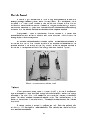 54
Electric Current
In Grade 7, you learned that a circuit is any arrangement of a source of
energy (battery), connecting wires, and a load (e.g. bulbs). You also learned that a
complete or a closed circuit provides a path for electrical charges to flow. Electric
current is a measure of the number of electrical charges passing through a cross-
section of a conductor in a given time. The direction of conventional current or simply
current is from the positive terminal of the battery to the negative terminal.
The symbol for current is capital letter I. The unit, ampere (A), is named after
Andre-Marie Ampere, a French physicist who made important contributions to the
theory of electricity and magnetism.
An ammeter measures electric current. Figure 1 shows how the ammeter is
connected in a circuit. The positive terminal of an ammeter is connected to the
positive terminal of the energy source (e.g. battery) while the negative terminal is
connected to the negative terminal of the energy source as shown in Figure 1.
Figure 1. Ammeter connected in a circuit
Voltage
What makes the charges move in a closed circuit? In Module 2, you learned
that when work is done on an object, energy is transferred which can become energy
of motion of the object. In a circuit, work must be done on the charges to make them
move. The battery supplies the energy in electric circuits. The chemical energy in the
battery is transformed to electrical energy. This electrical energy moves the charges
in a circuit.
A battery consists of several dry cells or wet cells. Both dry and wet cells
contain a conducting medium called electrolyte. The batteries we use in flashlights
and watches are dry cells.
 