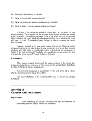 58
Q6. Describe the brightness of the bulb.
Q7. What is the voltmeter reading this time?
Q8. What can be inferred about the voltage across the bulb?
Q9. Refer to Table 1, how are voltage and current related?
In Activity 1, the current and voltage in circuits with 1 dry cell and 2 dry cells
were compared. You observed that the ammeter and voltmeter readings are greater
in the circuit with 2 dry cells as compared to the circuit which has only one dry cell.
Also, the bulb in the circuit with 2 dry cells glowed brighter than the bulb in the circuit
with only 1 dry cell. The activity showed that as the voltage increases, the current
also increases.
However, a circuit is not only about voltage and current. There is another
component which is the load. A load is any component in a circuit that converts
electricity into light, heat, or mechanical motion. In the circuit you constructed in
Activity 1, the bulb is the load. If two bulbs were used in the circuit, would there be a
change in the circuit current? You will find out in Activity 2.
Resistance
When electric charges flow through the wires and loads of the circuits they
encounter resistance or a hindrance to their movement. So another factor that affects
the flow of charges or current is resistance.
The symbol for resistance is capital letter R. The unit, ohms (Ω) is named
after the German physicist Georg Simon Ohm.
How is current affected by the resistance of the load in a circuit? Do activity 2
to find out.
Activity 2
Current and resistance
Objectives:
After performing this activity, you should be able to determine the
relationship between electric current and resistance.
 