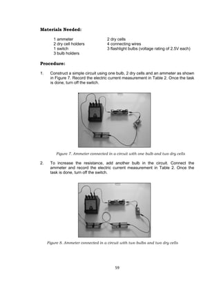 59
Materials Needed:
1 ammeter 2 dry cells
2 dry cell holders 4 connecting wires
1 switch 3 flashlight bulbs (voltage rating of 2.5V each)
3 bulb holders
Procedure:
1. Construct a simple circuit using one bulb, 2 dry cells and an ammeter as shown
in Figure 7. Record the electric current measurement in Table 2. Once the task
is done, turn off the switch.
Figure 7. Ammeter connected in a circuit with one bulb and two dry cells
2. To increase the resistance, add another bulb in the circuit. Connect the
ammeter and record the electric current measurement in Table 2. Once the
task is done, turn off the switch.
Figure 8. Ammeter connected in a circuit with two bulbs and two dry cells
 