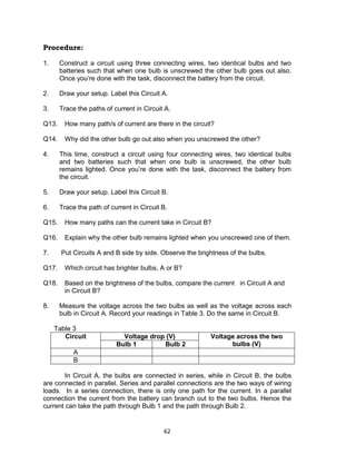 62
Procedure:
1. Construct a circuit using three connecting wires, two identical bulbs and two
batteries such that when one bulb is unscrewed the other bulb goes out also.
Once you’re done with the task, disconnect the battery from the circuit.
2. Draw your setup. Label this Circuit A.
3. Trace the paths of current in Circuit A.
Q13. How many path/s of current are there in the circuit?
Q14. Why did the other bulb go out also when you unscrewed the other?
4. This time, construct a circuit using four connecting wires, two identical bulbs
and two batteries such that when one bulb is unscrewed, the other bulb
remains lighted. Once you’re done with the task, disconnect the battery from
the circuit.
5. Draw your setup. Label this Circuit B.
6. Trace the path of current in Circuit B.
Q15. How many paths can the current take in Circuit B?
Q16. Explain why the other bulb remains lighted when you unscrewed one of them.
7. Put Circuits A and B side by side. Observe the brightness of the bulbs.
Q17. Which circuit has brighter bulbs, A or B?
Q18. Based on the brightness of the bulbs, compare the current in Circuit A and
in Circuit B?
8. Measure the voltage across the two bulbs as well as the voltage across each
bulb in Circuit A. Record your readings in Table 3. Do the same in Circuit B.
Table 3
Circuit Voltage drop (V) Voltage across the two
bulbs (V)Bulb 1 Bulb 2
A
B
In Circuit A, the bulbs are connected in series, while in Circuit B, the bulbs
are connected in parallel. Series and parallel connections are the two ways of wiring
loads. In a series connection, there is only one path for the current. In a parallel
connection the current from the battery can branch out to the two bulbs. Hence the
current can take the path through Bulb 1 and the path through Bulb 2.
 