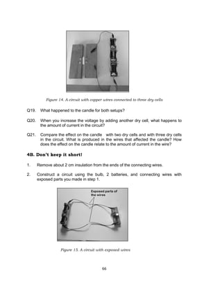 66
Figure 14. A circuit with copper wires connected to three dry cells
Q19. What happened to the candle for both setups?
Q20. When you increase the voltage by adding another dry cell, what happens to
the amount of current in the circuit?
Q21. Compare the effect on the candle with two dry cells and with three dry cells
in the circuit. What is produced in the wires that affected the candle? How
does the effect on the candle relate to the amount of current in the wire?
4B. Don’t keep it short!
1. Remove about 2 cm insulation from the ends of the connecting wires.
2. Construct a circuit using the bulb, 2 batteries, and connecting wires with
exposed parts you made in step 1.
Figure 15. A circuit with exposed wires
 