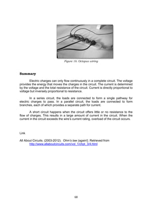 68
Figure 16. Octopus wiring
Summary
Electric charges can only flow continuously in a complete circuit. The voltage
provides the energy that moves the charges in the circuit. The current is determined
by the voltage and the total resistance of the circuit. Current is directly proportional to
voltage but inversely proportional to resistance.
In a series circuit, the loads are connected to form a single pathway for
electric charges to pass. In a parallel circuit, the loads are connected to form
branches, each of which provides a separate path for current.
A short circuit happens when the circuit offers little or no resistance to the
flow of charges. This results in a large amount of current in the circuit. When the
current in the circuit exceeds the wire’s current rating, overload of the circuit occurs.
Link
All About Circuits. (2003-2012). Ohm’s law (again!). Retrieved from
http://www.allaboutcircuits.com/vol_1/chpt_3/4.html
 
