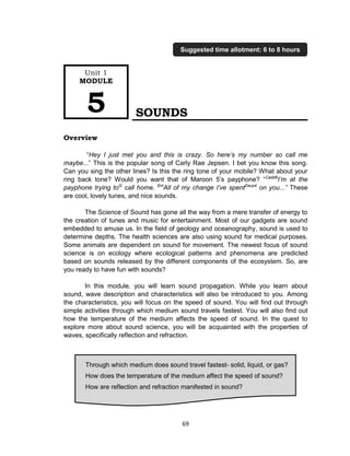 69
SOUNDS
Overview
“Hey I just met you and this is crazy. So here’s my number so call me
maybe...” This is the popular song of Carly Rae Jepsen. I bet you know this song.
Can you sing the other lines? Is this the ring tone of your mobile? What about your
ring back tone? Would you want that of Maroon 5’s payphone? “Cadd9
I’m at the
payphone trying toG
call home. Em
All of my change I’ve spentDsus4
on you...” These
are cool, lovely tunes, and nice sounds.
The Science of Sound has gone all the way from a mere transfer of energy to
the creation of tunes and music for entertainment. Most of our gadgets are sound
embedded to amuse us. In the field of geology and oceanography, sound is used to
determine depths. The health sciences are also using sound for medical purposes.
Some animals are dependent on sound for movement. The newest focus of sound
science is on ecology where ecological patterns and phenomena are predicted
based on sounds released by the different components of the ecosystem. So, are
you ready to have fun with sounds?
In this module, you will learn sound propagation. While you learn about
sound, wave description and characteristics will also be introduced to you. Among
the characteristics, you will focus on the speed of sound. You will find out through
simple activities through which medium sound travels fastest. You will also find out
how the temperature of the medium affects the speed of sound. In the quest to
explore more about sound science, you will be acquainted with the properties of
waves, specifically reflection and refraction.
Through which medium does sound travel fastest- solid, liquid, or gas?
How does the temperature of the medium affect the speed of sound?
How are reflection and refraction manifested in sound?
Unit 1
MODULE
5
Suggested time allotment: 6 to 8 hours
 