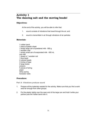 71
Activity 1
The dancing salt and the moving beads!
Objectives:
At the end of the activity, you will be able to infer that:
1. sound consists of vibrations that travel through the air; and
2. sound is transmitted in air through vibrations of air particles
Materials:
1 rubber band
1 piece of plastic sheet
1 empty large can of powdered milk - 800 g
1 wooden ruler
1 empty small can of evaporated milk - 400 mL
rock salt
1 dowel or 1 wooden rod
1 blue bead
4 colored beads
3 inches of tape
2 large books
scissors
5 pieces of string
paper
slinky spring
transistor radio
Procedure:
Part A: Vibrations produce sound
1. Prepare all the materials needed for the activity. Make sure that you find a work
area far enough from other groups.
2. Put the plastic tightly over the open end of the large can and hold it while your
partner puts the rubber band over it.
 