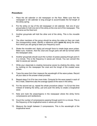 76
Procedure:
1. Place the old calendar or old newspaper on the floor. Make sure that the
newspaper or old calendar is long enough to accommodate the full length of
the slinky spring.
2. Put the slinky on top of the old newspaper or old calendar. Ask one of your
groupmates to hold one end of the slinky at the one end of the newspaper. This
will serve as the fixed end.
3. Another groupmate will hold the other end of the slinky. This is the movable
end.
4. The other members of the group should be along the sides so they can mark
the corresponding crests. Identify a reference point (point A) along the slinky
from which you are going to base your frequency count.
5. Shake the movable end. Apply just enough force to create large wave pulses.
Make sure, however, that the crest and trough parts will still be formed within
the newspaper area.
6. Another groupmate should count the number of pulses passing through point A
in a minute. This is the frequency in waves per minute. You can convert this
later to waves per second.
7. While your classmate is creating transverse waves by shaking the slinky, note
by marking on the newspaper the crest and the trough of the created wave
pulses.
8. Trace the wave form then measure the wavelength of the wave pulses. Record
all your data on the answer sheet provided.
9. Repeat steps 5 to 8 for two more trials. Compute for the wave speed in each of
the 3 trials. Determine also the average speed of the wave in the slinky.
10. For the second set up, repeat the whole procedure (steps 1 to 9) but this time
instead of shaking the slinky, pull and push the slinky to create a longitudinal
wave.
11. Note and mark the areas/regions in the newspaper where the slinky forms
compressions and rarefactions.
12. Count the number of compressions passing through point A in a minute. This is
the frequency of the longitudinal wave in waves per minute.
13. Measure the length between 2 compressions. This is the wavelength of the
longitudinal wave.
 
