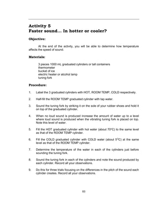 83
Activity 5
Faster sound… In hotter or cooler?
Objective:
At the end of the activity, you will be able to determine how temperature
affects the speed of sound.
Materials:
3 pieces 1000 mL graduated cylinders or tall containers
thermometer
bucket of ice
electric heater or alcohol lamp
tuning fork
Procedure:
1. Label the 3 graduated cylinders with HOT, ROOM TEMP, COLD respectively.
2. Half-fill the ROOM TEMP graduated cylinder with tap water.
3. Sound the tuning fork by striking it on the sole of your rubber shoes and hold it
on top of the graduated cylinder.
4. When no loud sound is produced increase the amount of water up to a level
where loud sound is produced when the vibrating tuning fork is placed on top.
Note this level of water.
5. Fill the HOT graduated cylinder with hot water (about 70o
C) to the same level
as that of the ROOM TEMP cylinder.
6. Fill the COLD graduated cylinder with COLD water (about 5O
C) at the same
level as that of the ROOM TEMP cylinder.
7. Determine the temperature of the water in each of the cylinders just before
sounding the tuning fork.
8. Sound the tuning fork in each of the cylinders and note the sound produced by
each cylinder. Record all your observations.
9. Do this for three trials focusing on the differences in the pitch of the sound each
cylinder creates. Record all your observations.
 
