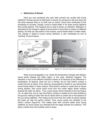 87
 Refraction of Sound
Have you ever wondered why open field concerts are usually held during
nighttime? Having concert at night gives a chance for everyone to see and enjoy the
live show because there is no work and no school. Sound also contributes to this
scheduling of concerts. Usually, sound is heard better in far areas during nighttime
than during daytime. This happens due to what is known as refraction. Refraction is
described as the change in speed of sound when it encounters a medium of different
density. As what you had earlier in this module, sound travels faster in hotter media.
This change in speed of sound during refraction is also manifested as sort of
“bending” of sound waves.
When sound propagates in air, where the temperature changes with altitude,
sound bends towards the hotter region. In this case, refraction happens. The
refraction is due to the different refractive indices of air because of the difference in
temperature. At daytime, when the sun is shining, the air near Earth’s surface is
cooler than the air above. From what you encountered in Activity 5, you learned that
sound travels faster in hotter medium. Since Earth’s surface is cooler than air above
during daytime, then sound would move from the cooler region (Earth surface)
towards the hotter air above. Thus, sound waves will be refracted to the sky (Figure
14). At night time, the air near the Earth’s surface is heated by the heat emitted by
the ground, making it hotter than the air above which is cooler due to the absence of
the sun during nighttime. This makes sound move from the cooler air above towards
the hotter air near the earth’s surface. Thus, sound waves are refracted to the
Earth’s surface (Figure15). This makes open field concerts better done during
nighttime as sound waves are refracted from the stage towards the audience. This
gives a clearer and more audible music to enjoy.
Figure15. Sound refraction at night timeFigure14. Sound refraction at day time
 