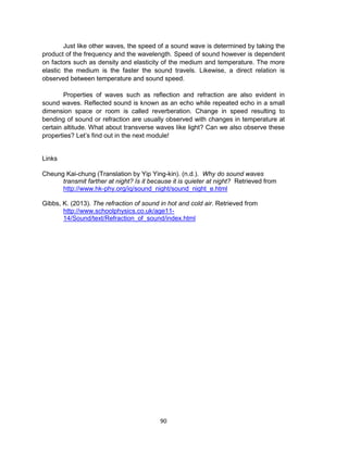 90
Just like other waves, the speed of a sound wave is determined by taking the
product of the frequency and the wavelength. Speed of sound however is dependent
on factors such as density and elasticity of the medium and temperature. The more
elastic the medium is the faster the sound travels. Likewise, a direct relation is
observed between temperature and sound speed.
Properties of waves such as reflection and refraction are also evident in
sound waves. Reflected sound is known as an echo while repeated echo in a small
dimension space or room is called reverberation. Change in speed resulting to
bending of sound or refraction are usually observed with changes in temperature at
certain altitude. What about transverse waves like light? Can we also observe these
properties? Let’s find out in the next module!
Links
Cheung Kai-chung (Translation by Yip Ying-kin). (n.d.). Why do sound waves
transmit farther at night? Is it because it is quieter at night? Retrieved from
http://www.hk-phy.org/iq/sound_night/sound_night_e.html
Gibbs, K. (2013). The refraction of sound in hot and cold air. Retrieved from
http://www.schoolphysics.co.uk/age11-
14/Sound/text/Refraction_of_sound/index.html
 
