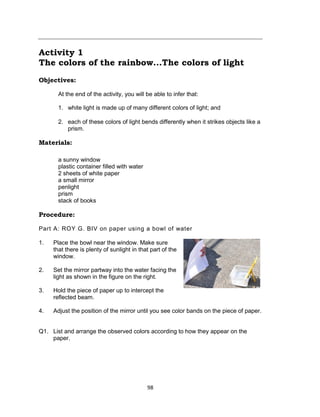 98
Activity 1
The colors of the rainbow...The colors of light
Objectives:
At the end of the activity, you will be able to infer that:
1. white light is made up of many different colors of light; and
2. each of these colors of light bends differently when it strikes objects like a
prism.
Materials:
a sunny window
plastic container filled with water
2 sheets of white paper
a small mirror
penlight
prism
stack of books
Procedure:
Part A: ROY G. BIV on paper using a bowl of water
1. Place the bowl near the window. Make sure
that there is plenty of sunlight in that part of the
window.
2. Set the mirror partway into the water facing the
light as shown in the figure on the right.
3. Hold the piece of paper up to intercept the
reflected beam.
4. Adjust the position of the mirror until you see color bands on the piece of paper.
Q1. List and arrange the observed colors according to how they appear on the
paper.
 