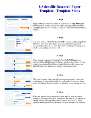8 Scientific Research Paper
Template - Template Mons
1. Step
To get started, you must first create an account on site HelpWriting.net.
The registration process is quick and simple, taking just a few moments.
During this process, you will need to provide a password and a valid email
address.
2. Step
In order to create a "Write My Paper For Me" request, simply complete the
10-minute order form. Provide the necessary instructions, preferred
sources, and deadline. If you want the writer to imitate your writing style,
attach a sample of your previous work.
3. Step
When seeking assignment writing help from HelpWriting.net, our
platform utilizes a bidding system. Review bids from our writers for your
request, choose one of them based on qualifications, order history, and
feedback, then place a deposit to start the assignment writing.
4. Step
After receiving your paper, take a few moments to ensure it meets your
expectations. If you're pleased with the result, authorize payment for the
writer. Don't forget that we provide free revisions for our writing services.
5. Step
When you opt to write an assignment online with us, you can request
multiple revisions to ensure your satisfaction. We stand by our promise to
provide original, high-quality content - if plagiarized, we offer a full
refund. Choose us confidently, knowing that your needs will be fully met.
8 Scientific Research Paper Template - Template Mons 8 Scientific Research Paper Template - Template Mons
 