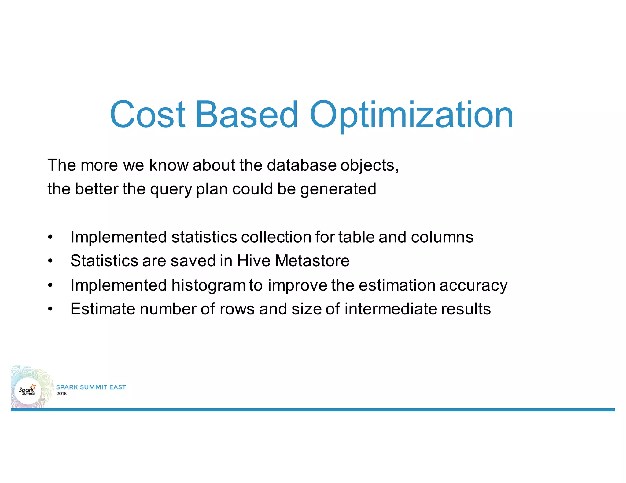 Cost Based Optimization
The more we know about the database objects,
the better the query plan could be generated
• Implemented statistics collection for table and columns
• Statistics are saved in Hive Metastore
• Implemented histogram to improve the estimation accuracy
• Estimate number of rows and size of intermediate results
 