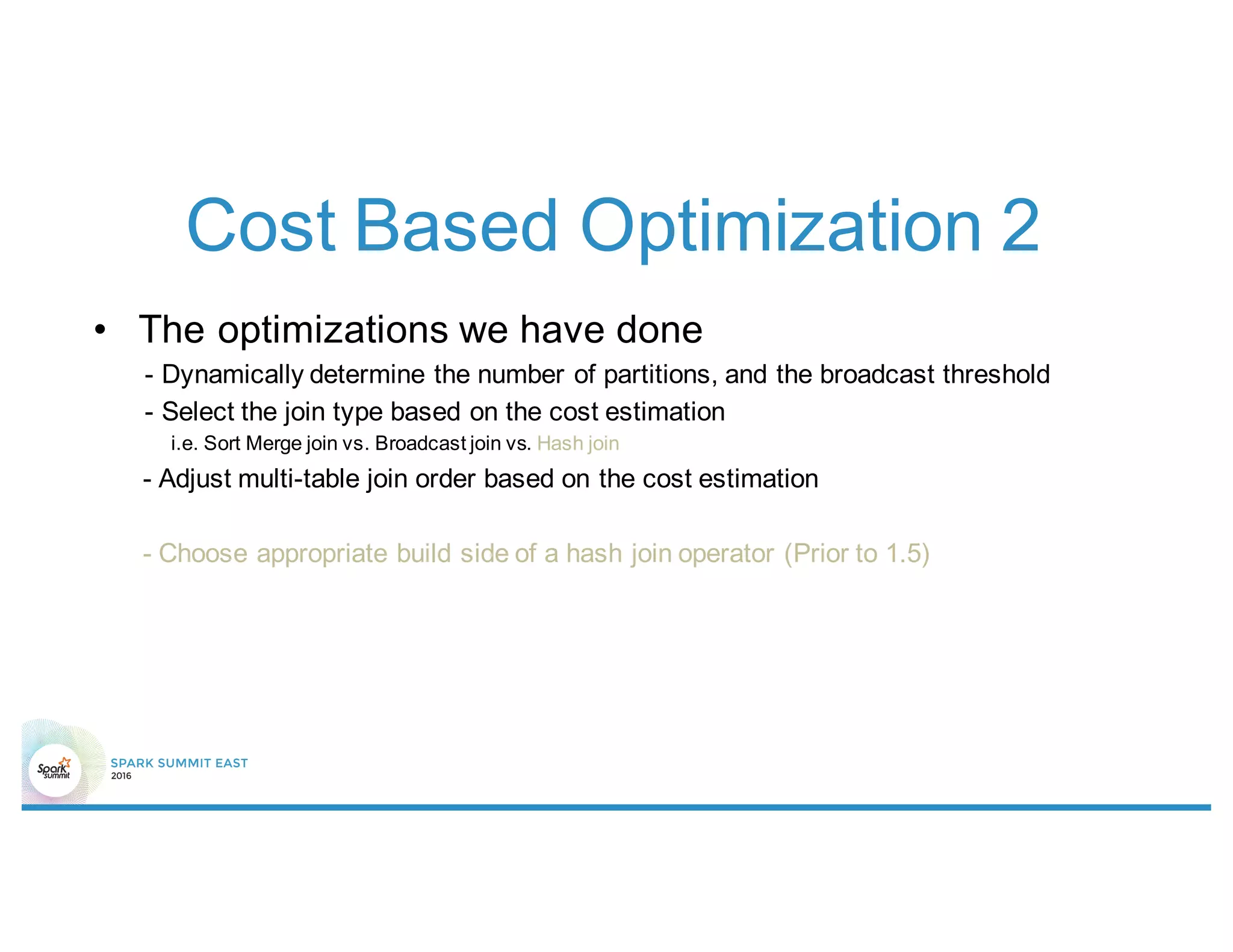 Cost Based Optimization 2
• The optimizations we have done
- Dynamically determine the number of partitions, and the broadcast threshold
- Select the join type based on the cost estimation
i.e. Sort Merge join vs. Broadcast join vs. Hash join
- Adjust multi-table join order based on the cost estimation
- Choose appropriate build side of a hash join operator (Prior to 1.5)
 