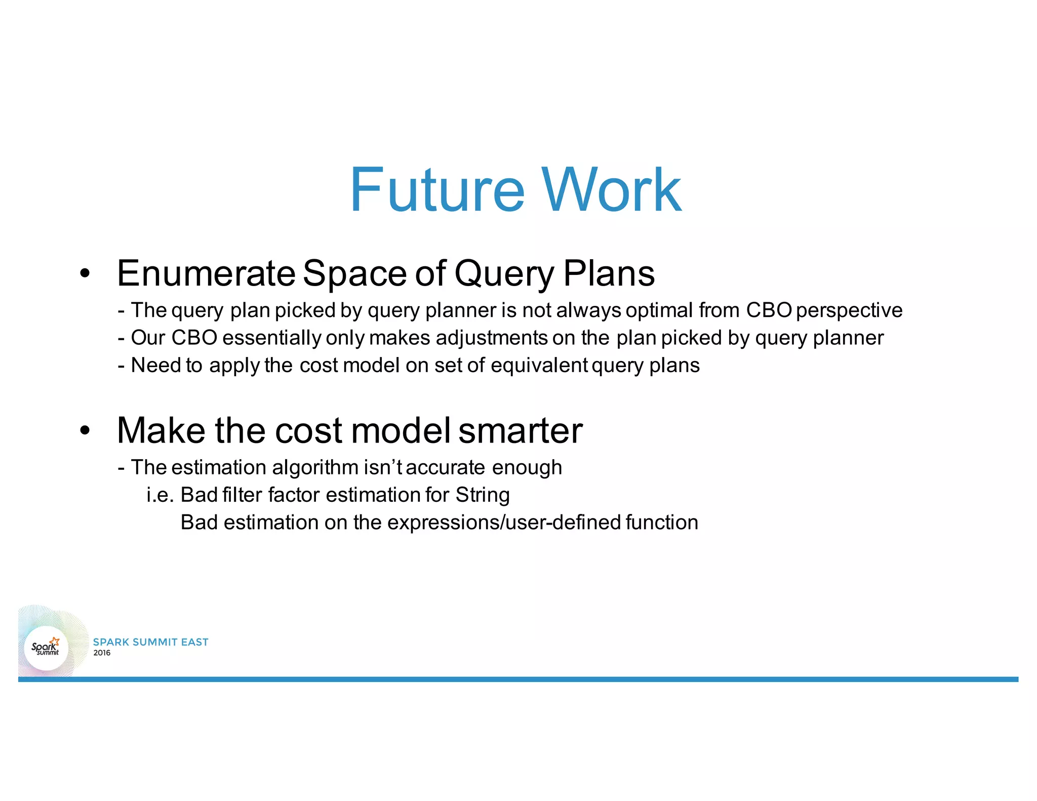Future Work
• Enumerate Space of Query Plans
- The query plan picked by query planner is not always optimal from CBO perspective
- Our CBO essentially only makes adjustments on the plan picked by query planner
- Need to apply the cost model on set of equivalent query plans
• Make the cost model smarter
- The estimation algorithm isn’t accurate enough
i.e. Bad filter factor estimation for String
Bad estimation on the expressions/user-defined function
 