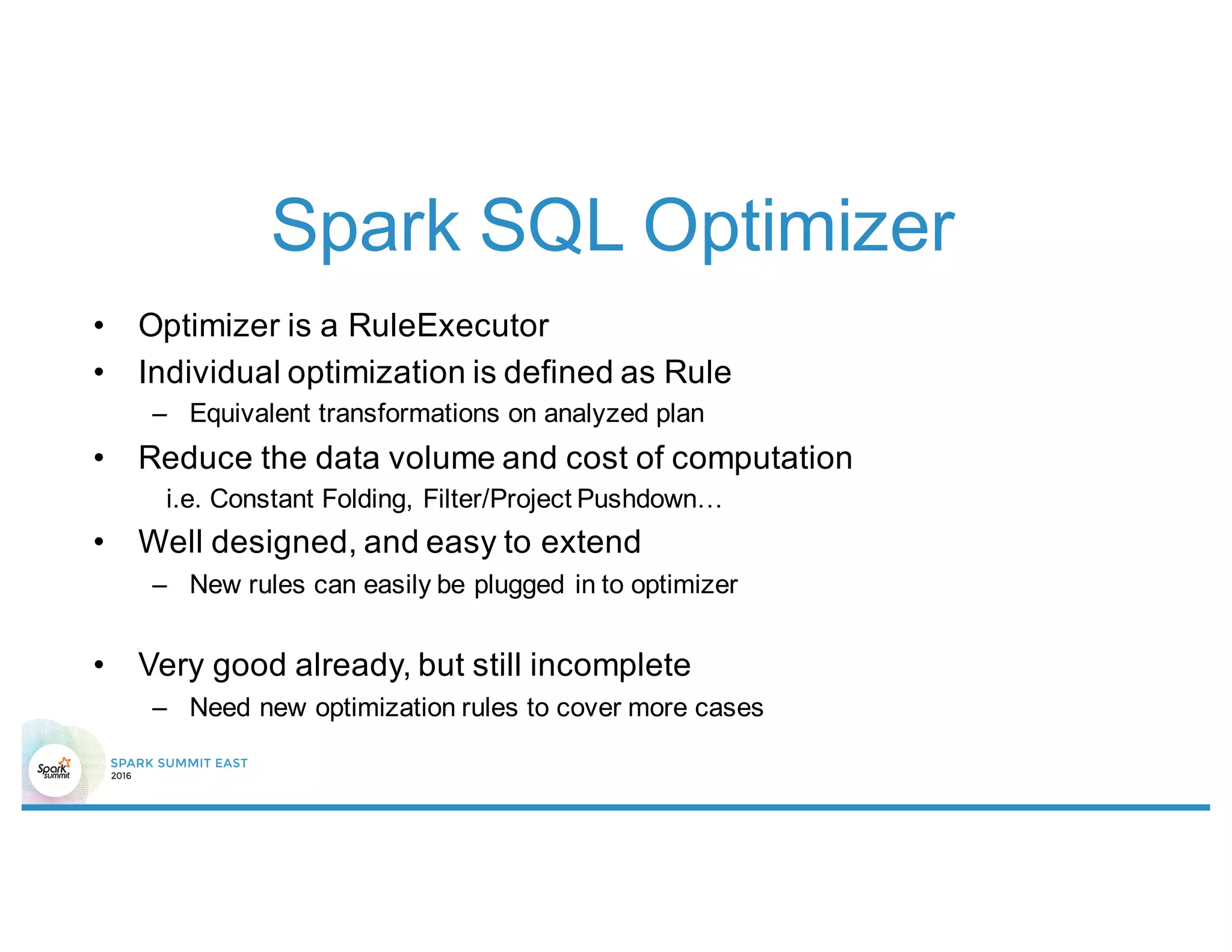 Spark SQL Optimizer
• Optimizer is a RuleExecutor
• Individual optimization is defined as Rule
– Equivalent transformations on analyzed plan
• Reduce the data volume and cost of computation
i.e. Constant Folding, Filter/Project Pushdown…
• Well designed, and easy to extend
– New rules can easily be plugged in to optimizer
• Very good already, but still incomplete
– Need new optimization rules to cover more cases
 
