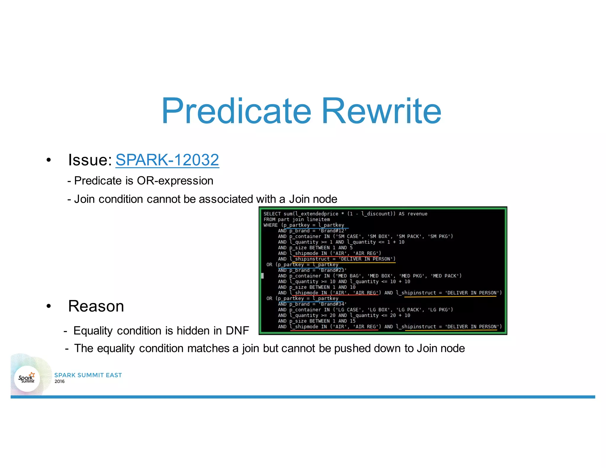 Predicate Rewrite
• Issue: SPARK-12032
- Predicate is OR-expression
- Join condition cannot be associated with a Join node
• Reason
- Equality condition is hidden in DNF
- The equality condition matches a join but cannot be pushed down to Join node
 