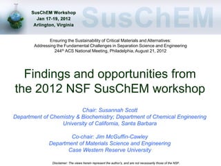 Ensuring the Sustainability of Critical Materials and Alternatives:
        Addressing the Fundamental Challenges in Separation Science and Engineering
                  244th ACS National Meeting, Philadelphia, August 21, 2012




  Findings and opportunities from
the 2012 NSF SusChEM workshop
                          Chair: Susannah Scott
Department of Chemistry & Biochemistry; Department of Chemical Engineering
                  University of California, Santa Barbara

                       Co-chair: Jim McGuffin-Cawley
               Department of Materials Science and Engineering
                      Case Western Reserve University

                Disclaimer: The views herein represent the author’s, and are not necessarily those of the NSF.
 