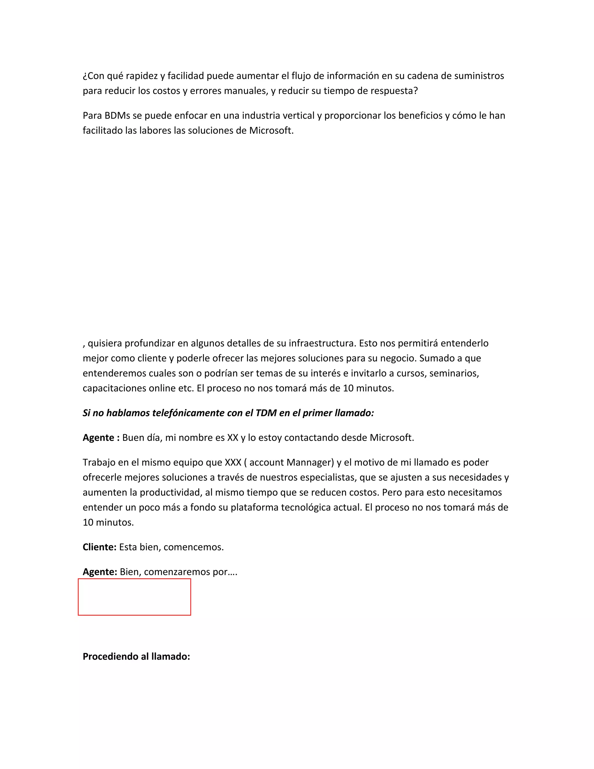 ¿Con qué rapidez y facilidad puede aumentar el flujo de información en su cadena de suministros
para reducir los costos y errores manuales, y reducir su tiempo de respuesta?

Para BDMs se puede enfocar en una industria vertical y proporcionar los beneficios y cómo le han
facilitado las labores las soluciones de Microsoft.




, quisiera profundizar en algunos detalles de su infraestructura. Esto nos permitirá entenderlo
mejor como cliente y poderle ofrecer las mejores soluciones para su negocio. Sumado a que
entenderemos cuales son o podrían ser temas de su interés e invitarlo a cursos, seminarios,
capacitaciones online etc. El proceso no nos tomará más de 10 minutos.

Si no hablamos telefónicamente con el TDM en el primer llamado:

Agente : Buen día, mi nombre es XX y lo estoy contactando desde Microsoft.

Trabajo en el mismo equipo que XXX ( account Mannager) y el motivo de mi llamado es poder
ofrecerle mejores soluciones a través de nuestros especialistas, que se ajusten a sus necesidades y
aumenten la productividad, al mismo tiempo que se reducen costos. Pero para esto necesitamos
entender un poco más a fondo su plataforma tecnológica actual. El proceso no nos tomará más de
10 minutos.

Cliente: Esta bien, comencemos.

Agente: Bien, comenzaremos por….




Procediendo al llamado:
 