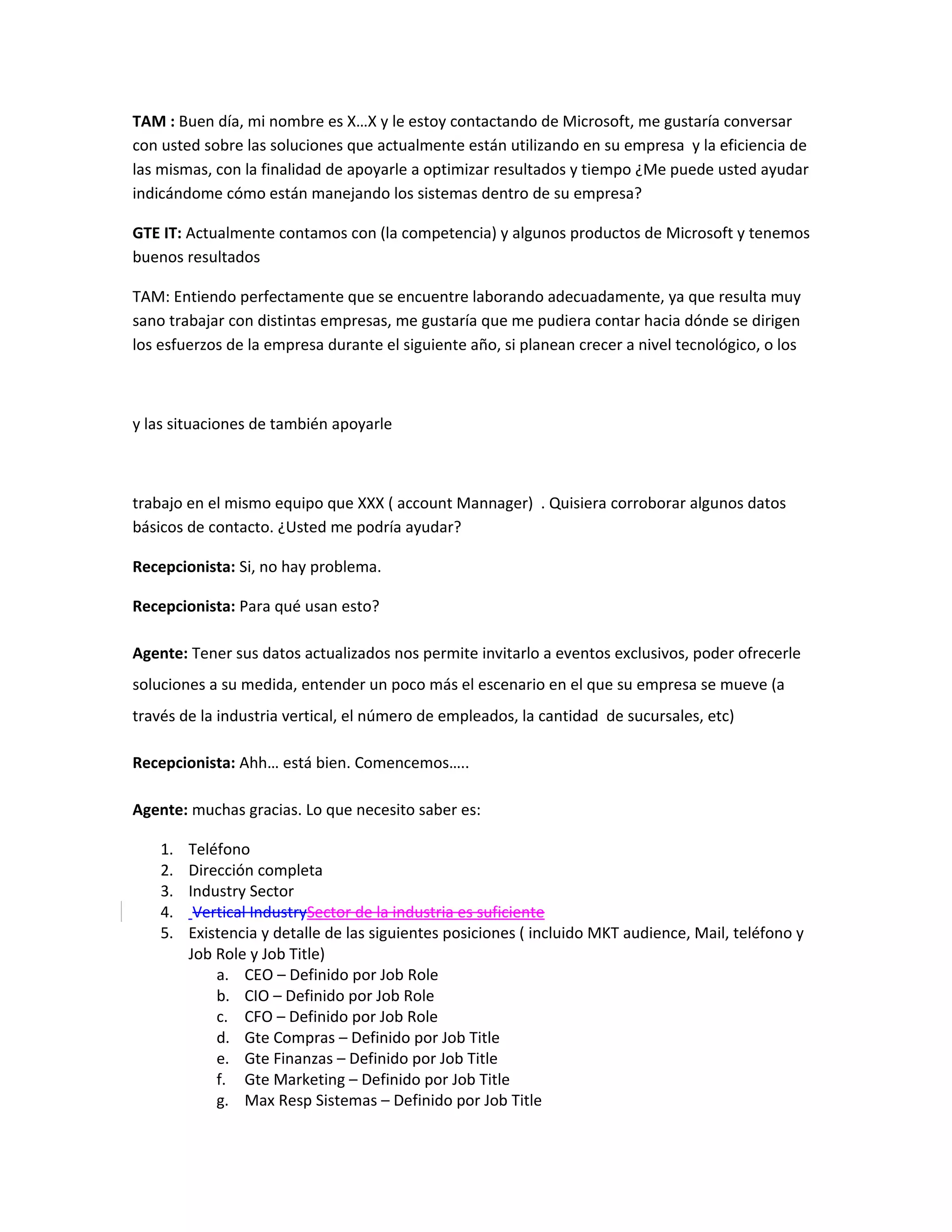 TAM : Buen día, mi nombre es X…X y le estoy contactando de Microsoft, me gustaría conversar
con usted sobre las soluciones que actualmente están utilizando en su empresa y la eficiencia de
las mismas, con la finalidad de apoyarle a optimizar resultados y tiempo ¿Me puede usted ayudar
indicándome cómo están manejando los sistemas dentro de su empresa?

GTE IT: Actualmente contamos con (la competencia) y algunos productos de Microsoft y tenemos
buenos resultados

TAM: Entiendo perfectamente que se encuentre laborando adecuadamente, ya que resulta muy
sano trabajar con distintas empresas, me gustaría que me pudiera contar hacia dónde se dirigen
los esfuerzos de la empresa durante el siguiente año, si planean crecer a nivel tecnológico, o los



y las situaciones de también apoyarle



trabajo en el mismo equipo que XXX ( account Mannager) . Quisiera corroborar algunos datos
básicos de contacto. ¿Usted me podría ayudar?

Recepcionista: Si, no hay problema.

Recepcionista: Para qué usan esto?

Agente: Tener sus datos actualizados nos permite invitarlo a eventos exclusivos, poder ofrecerle
soluciones a su medida, entender un poco más el escenario en el que su empresa se mueve (a
través de la industria vertical, el número de empleados, la cantidad de sucursales, etc)

Recepcionista: Ahh… está bien. Comencemos…..

Agente: muchas gracias. Lo que necesito saber es:

    1.   Teléfono
    2.   Dirección completa
    3.   Industry Sector
    4.    Vertical IndustrySector de la industria es suficiente
    5.   Existencia y detalle de las siguientes posiciones ( incluido MKT audience, Mail, teléfono y
         Job Role y Job Title)
             a. CEO – Definido por Job Role
             b. CIO – Definido por Job Role
             c. CFO – Definido por Job Role
             d. Gte Compras – Definido por Job Title
             e. Gte Finanzas – Definido por Job Title
             f. Gte Marketing – Definido por Job Title
             g. Max Resp Sistemas – Definido por Job Title
 