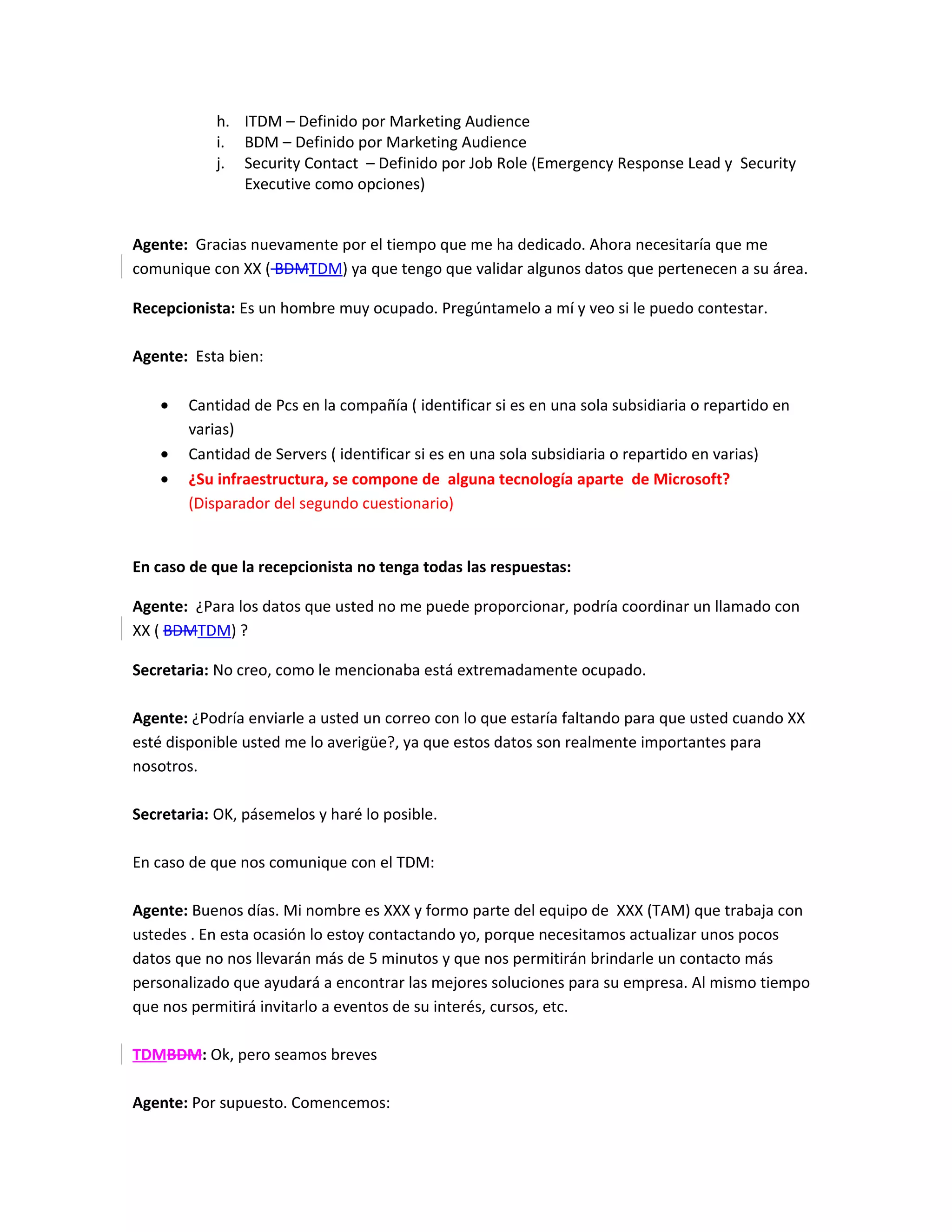 h. ITDM – Definido por Marketing Audience
            i. BDM – Definido por Marketing Audience
            j. Security Contact – Definido por Job Role (Emergency Response Lead y Security
               Executive como opciones)


Agente: Gracias nuevamente por el tiempo que me ha dedicado. Ahora necesitaría que me
comunique con XX ( BDMTDM) ya que tengo que validar algunos datos que pertenecen a su área.

Recepcionista: Es un hombre muy ocupado. Pregúntamelo a mí y veo si le puedo contestar.

Agente: Esta bien:

    •   Cantidad de Pcs en la compañía ( identificar si es en una sola subsidiaria o repartido en
        varias)
    •   Cantidad de Servers ( identificar si es en una sola subsidiaria o repartido en varias)
    •   ¿Su infraestructura, se compone de alguna tecnología aparte de Microsoft?
        (Disparador del segundo cuestionario)


En caso de que la recepcionista no tenga todas las respuestas:

Agente: ¿Para los datos que usted no me puede proporcionar, podría coordinar un llamado con
XX ( BDMTDM) ?

Secretaria: No creo, como le mencionaba está extremadamente ocupado.

Agente: ¿Podría enviarle a usted un correo con lo que estaría faltando para que usted cuando XX
esté disponible usted me lo averigüe?, ya que estos datos son realmente importantes para
nosotros.

Secretaria: OK, pásemelos y haré lo posible.

En caso de que nos comunique con el TDM:

Agente: Buenos días. Mi nombre es XXX y formo parte del equipo de XXX (TAM) que trabaja con
ustedes . En esta ocasión lo estoy contactando yo, porque necesitamos actualizar unos pocos
datos que no nos llevarán más de 5 minutos y que nos permitirán brindarle un contacto más
personalizado que ayudará a encontrar las mejores soluciones para su empresa. Al mismo tiempo
que nos permitirá invitarlo a eventos de su interés, cursos, etc.

TDMBDM: Ok, pero seamos breves

Agente: Por supuesto. Comencemos:
 