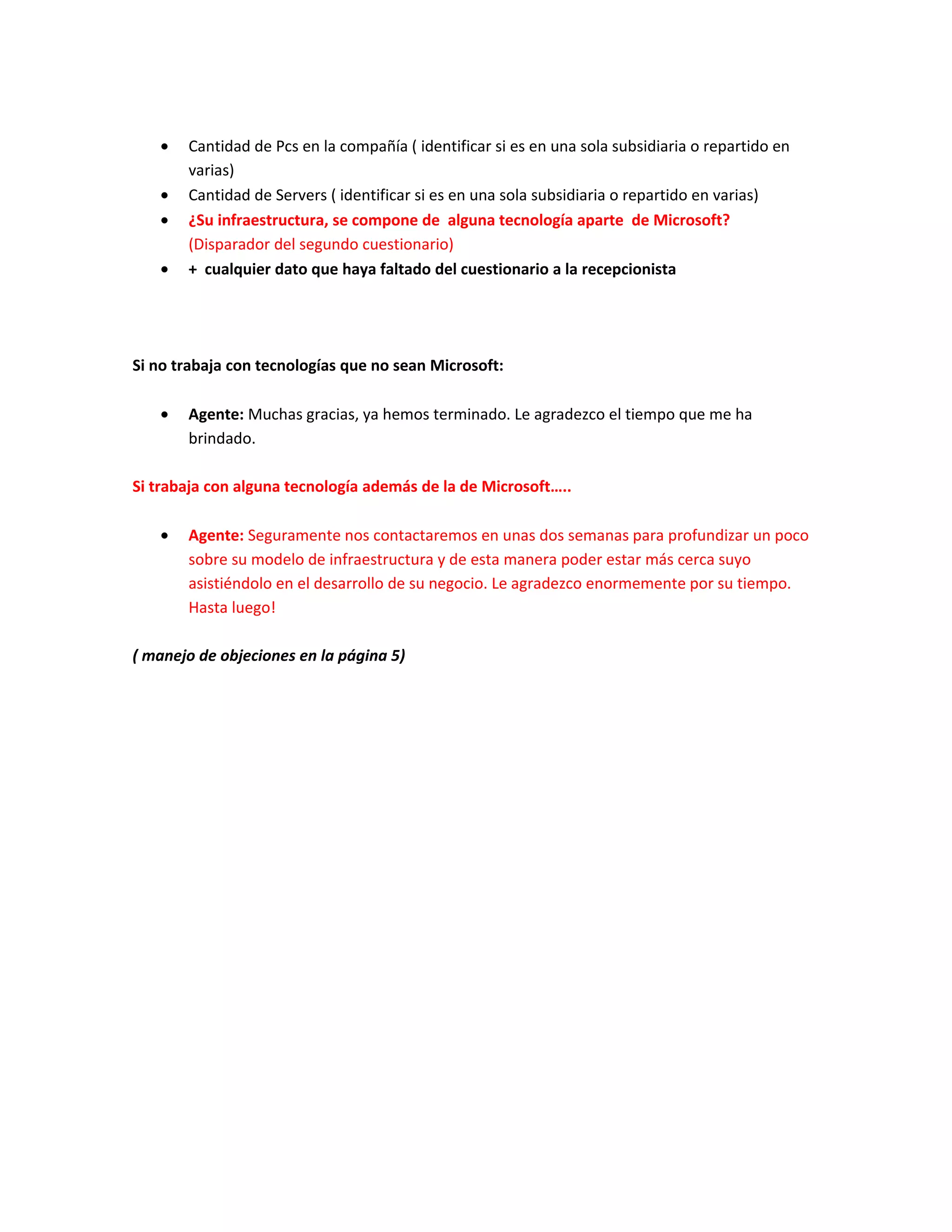 •   Cantidad de Pcs en la compañía ( identificar si es en una sola subsidiaria o repartido en
       varias)
   •   Cantidad de Servers ( identificar si es en una sola subsidiaria o repartido en varias)
   •   ¿Su infraestructura, se compone de alguna tecnología aparte de Microsoft?
       (Disparador del segundo cuestionario)
   •   + cualquier dato que haya faltado del cuestionario a la recepcionista




Si no trabaja con tecnologías que no sean Microsoft:

   •   Agente: Muchas gracias, ya hemos terminado. Le agradezco el tiempo que me ha
       brindado.

Si trabaja con alguna tecnología además de la de Microsoft…..

   •   Agente: Seguramente nos contactaremos en unas dos semanas para profundizar un poco
       sobre su modelo de infraestructura y de esta manera poder estar más cerca suyo
       asistiéndolo en el desarrollo de su negocio. Le agradezco enormemente por su tiempo.
       Hasta luego!

( manejo de objeciones en la página 5)
 